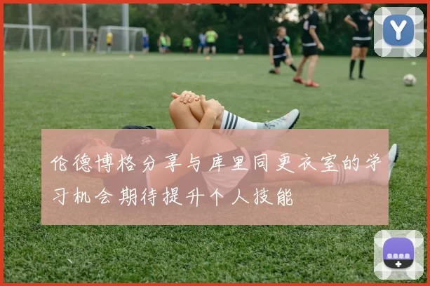 伦德博格分享与库里同更衣室的学习机会期待提升个人技能