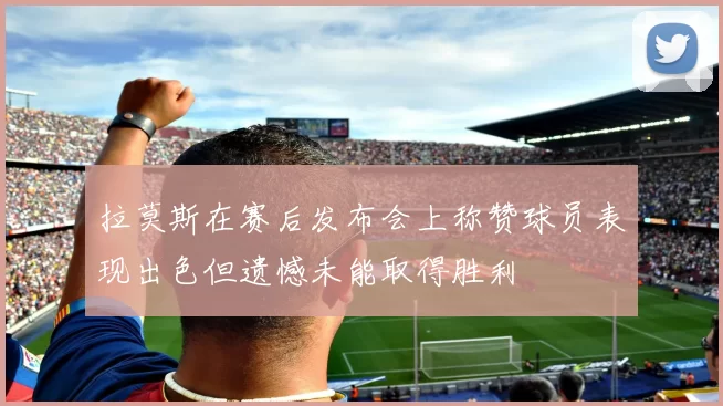 拉莫斯在赛后发布会上称赞球员表现出色但遗憾未能取得胜利