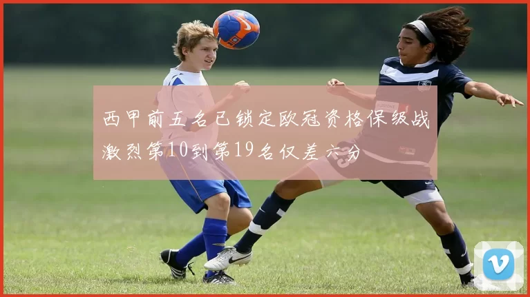 西甲前五名已锁定欧冠资格保级战激烈第10到第19名仅差六分