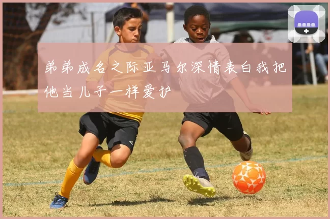 弟弟成名之际亚马尔深情表白我把他当儿子一样爱护