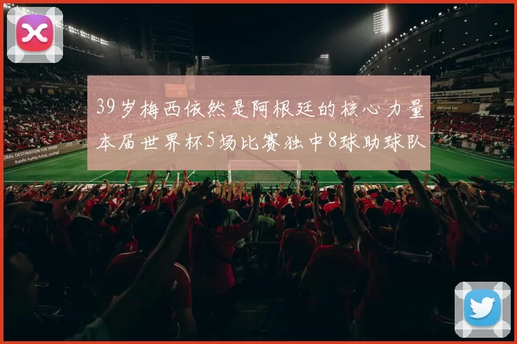 39岁梅西依然是阿根廷的核心力量本届世界杯5场比赛独中8球助球队狂轰14球
