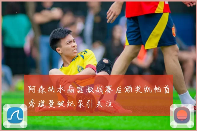 阿森纳水晶宫激战赛后颁奖凯帕首秀道曼破纪录引关注