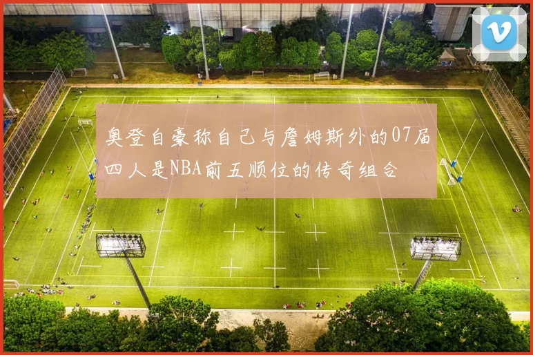 奥登自豪称自己与詹姆斯外的07届四人是NBA前五顺位的传奇组合