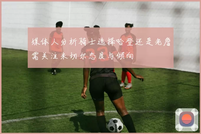 媒体人分析骑士选择哈登还是老詹需关注米切尔态度与倾向