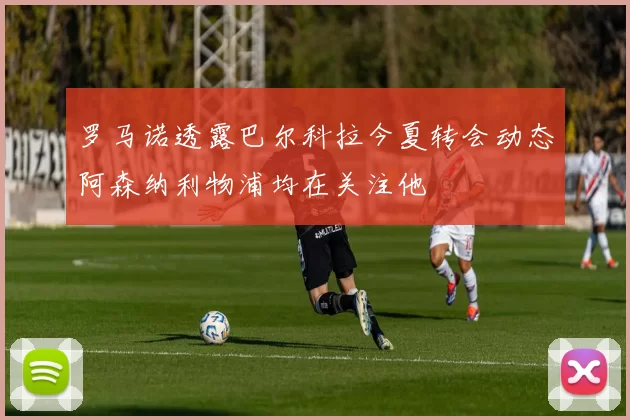罗马诺透露巴尔科拉今夏转会动态阿森纳利物浦均在关注他