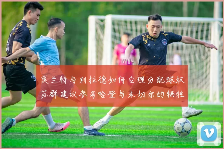 莫兰特与利拉德如何合理分配球权苏群建议参考哈登与米切尔的牺牲精神