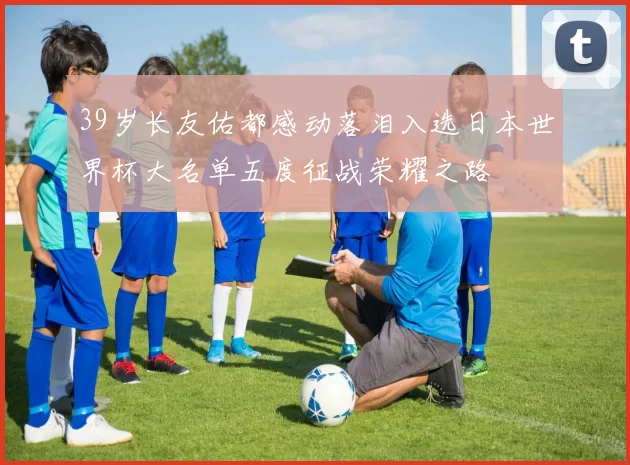 39岁长友佑都感动落泪入选日本世界杯大名单五度征战荣耀之路