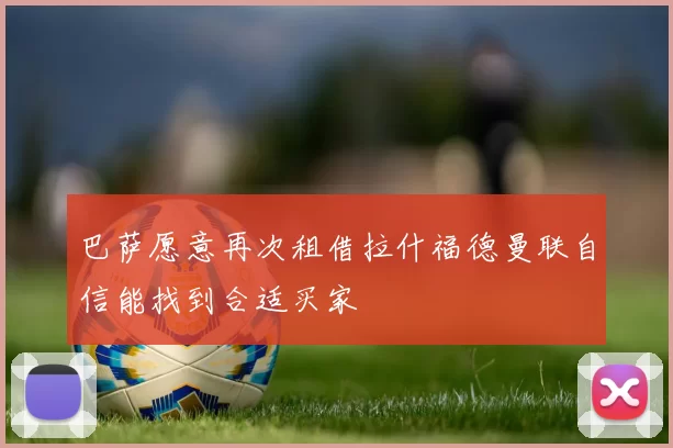 巴萨愿意再次租借拉什福德曼联自信能找到合适买家