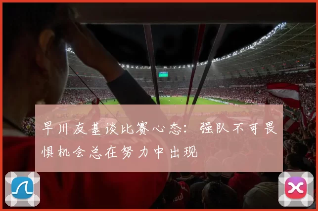 早川友基谈比赛心态：强队不可畏惧机会总在努力中出现
