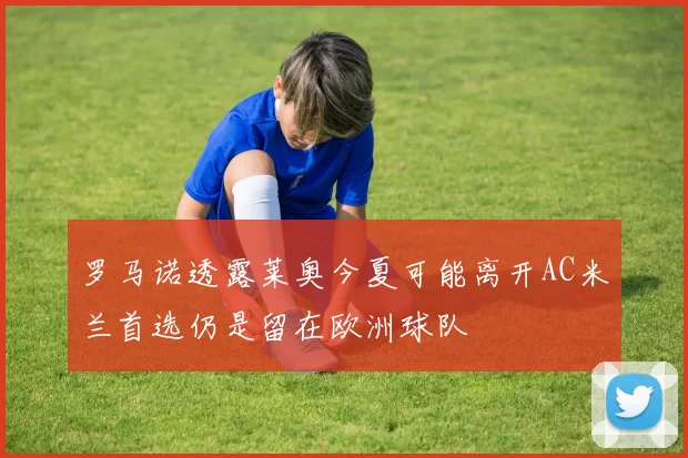 罗马诺透露莱奥今夏可能离开AC米兰首选仍是留在欧洲球队