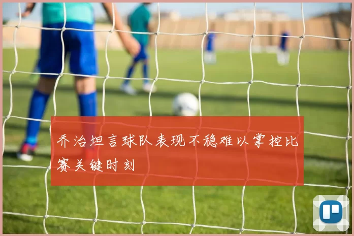 乔治坦言球队表现不稳难以掌控比赛关键时刻